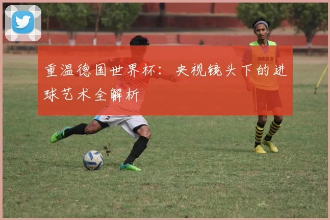 重温德国世界杯：央视镜头下的进球艺术全解析