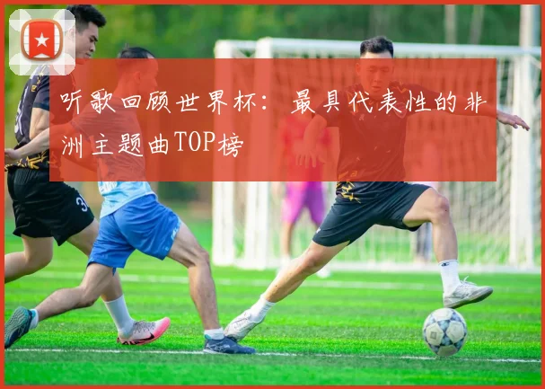 听歌回顾世界杯：最具代表性的非洲主题曲TOP榜