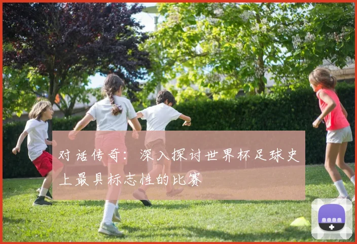 对话传奇：深入探讨世界杯足球史上最具标志性的比赛