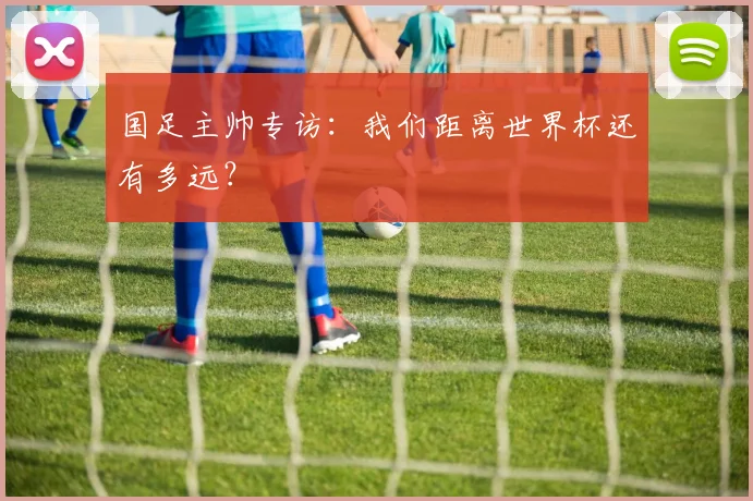 国足主帅专访：我们距离世界杯还有多远？