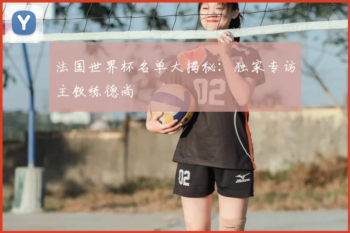 法国世界杯名单大揭秘：独家专访主教练德尚