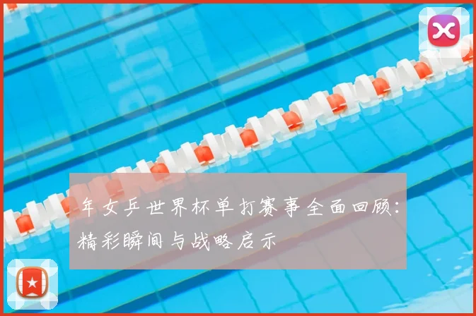 年女乒世界杯单打赛事全面回顾:精彩瞬间与战略启示
