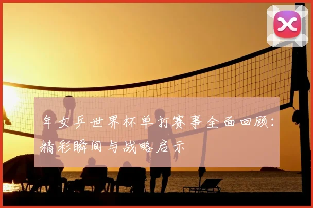 年女乒世界杯单打赛事全面回顾:精彩瞬间与战略启示