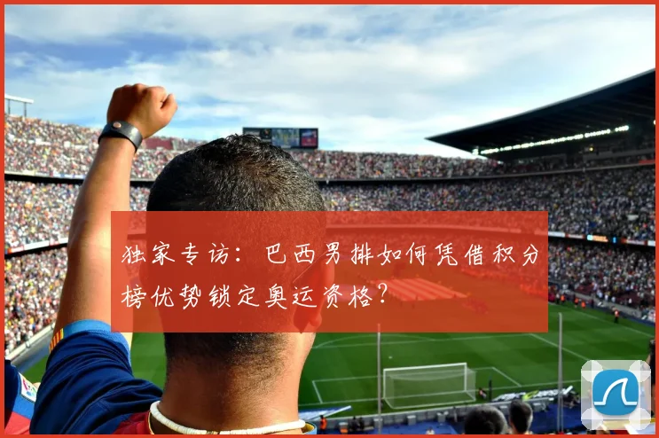 独家专访：巴西男排如何凭借积分榜优势锁定奥运资格？