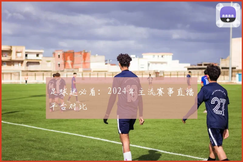 足球迷必看：2024年主流赛事直播平台对比