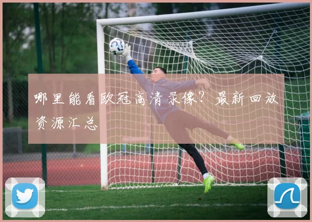 哪里能看欧冠高清录像？最新回放资源汇总