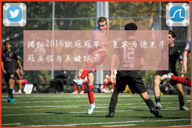 揭秘2016欧冠冠军：皇家马德里夺冠历程与关键球员