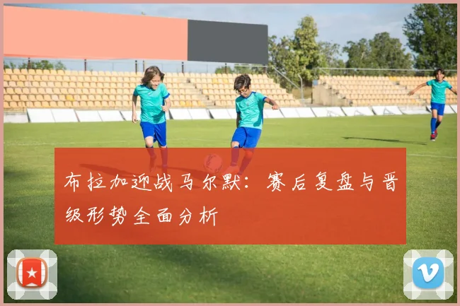 布拉加迎战马尔默：赛后复盘与晋级形势全面分析