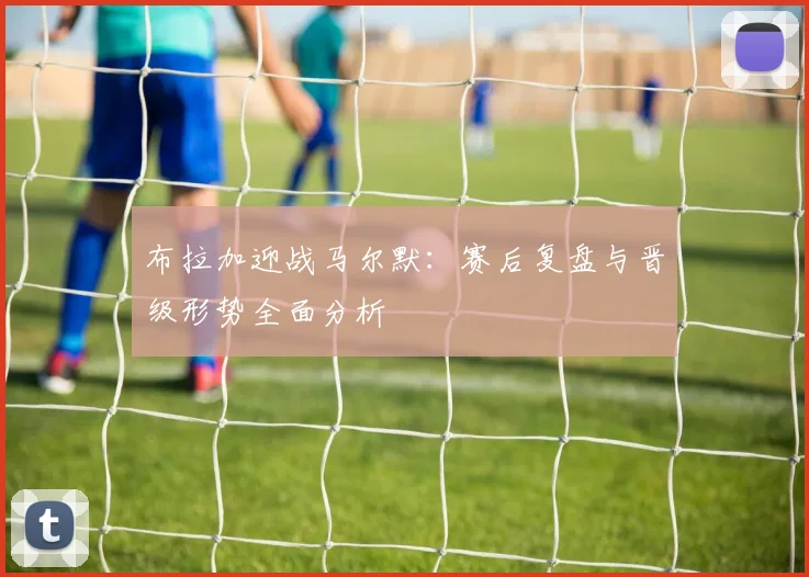 布拉加迎战马尔默：赛后复盘与晋级形势全面分析
