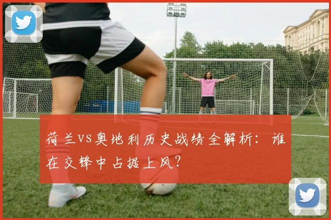 荷兰vs奥地利历史战绩全解析：谁在交锋中占据上风？