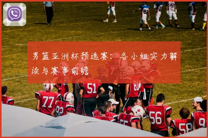 男篮亚洲杯预选赛：各小组实力解读与赛事前瞻