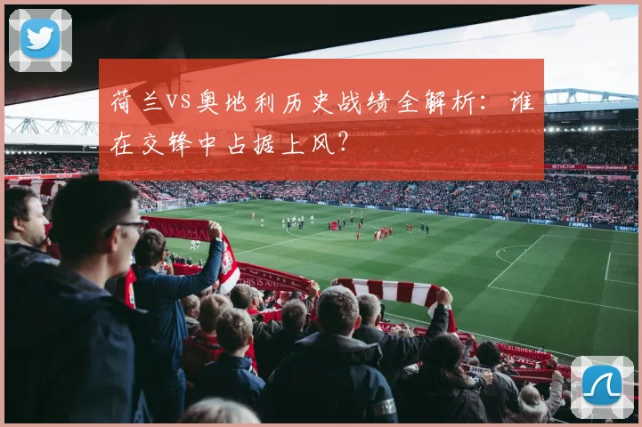 荷兰vs奥地利历史战绩全解析：谁在交锋中占据上风？