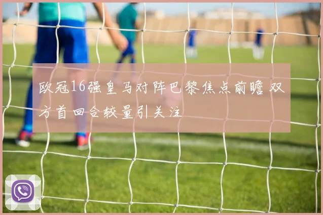 欧冠16强皇马对阵巴黎焦点前瞻 双方首回合较量引关注